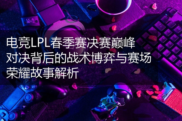电竞LPL春季赛决赛巅峰对决背后的战术博弈与赛场荣耀故事解析